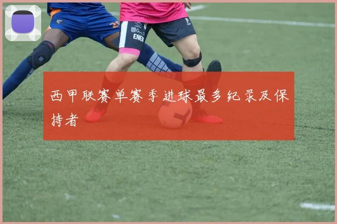 西甲联赛单赛季进球最多纪录及保持者