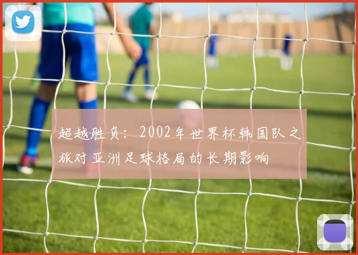 超越胜负：2002年世界杯韩国队之旅对亚洲足球格局的长期影响
