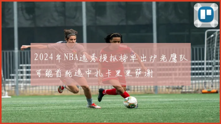 2024年NBA选秀模拟榜单出炉老鹰队可能首轮选中扎卡里里萨谢