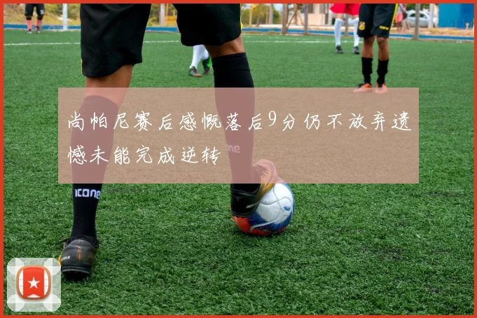 尚帕尼赛后感慨落后9分仍不放弃遗憾未能完成逆转