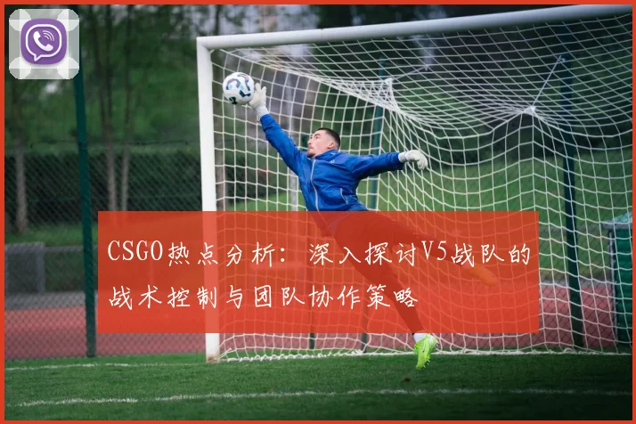 CSGO热点分析：深入探讨V5战队的战术控制与团队协作策略