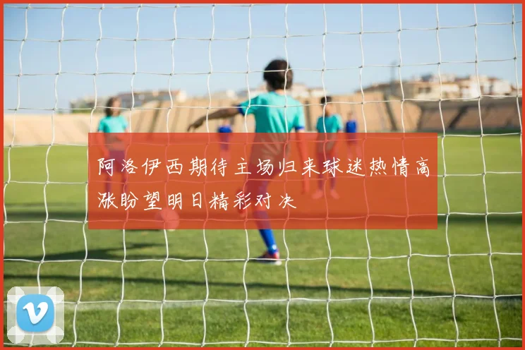 阿洛伊西期待主场归来球迷热情高涨盼望明日精彩对决