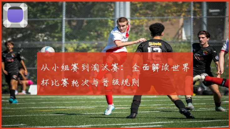 从小组赛到淘汰赛：全面解读世界杯比赛轮次与晋级规则